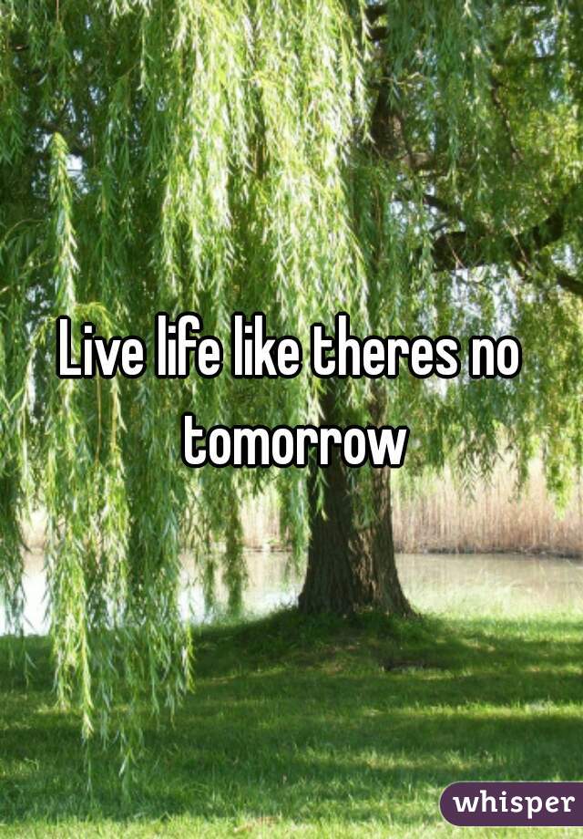 Live life like theres no tomorrow