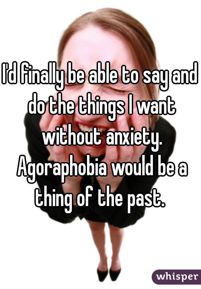 I'd finally be able to say and do the things I want without anxiety. Agoraphobia would be a thing of the past. 