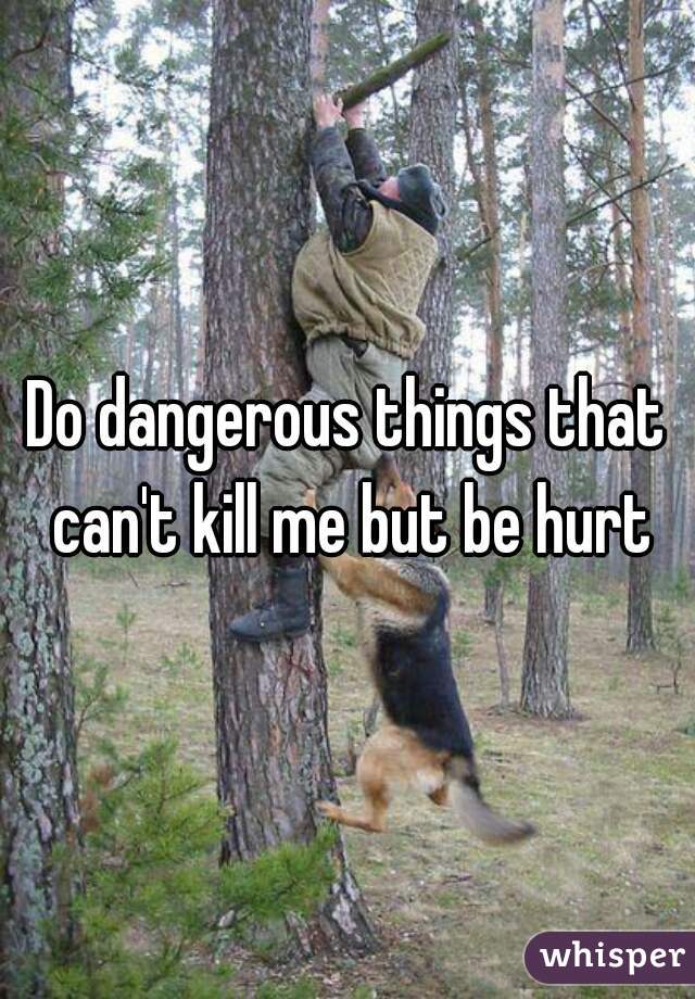 Do dangerous things that can't kill me but be hurt