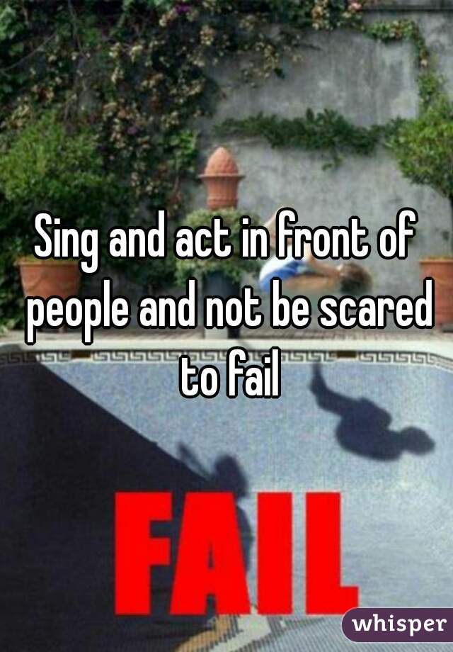 Sing and act in front of people and not be scared to fail