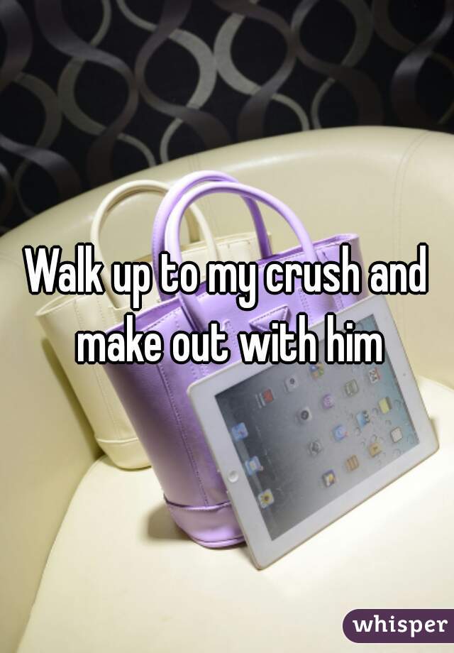 Walk up to my crush and make out with him