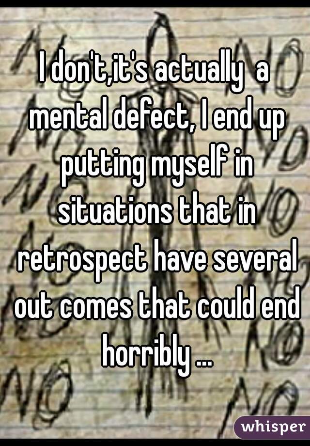 I don't,it's actually  a mental defect, I end up putting myself in situations that in retrospect have several out comes that could end horribly ...