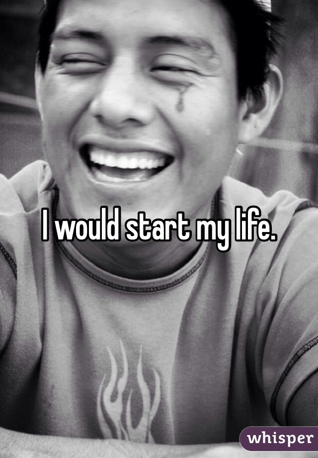 I would start my life.