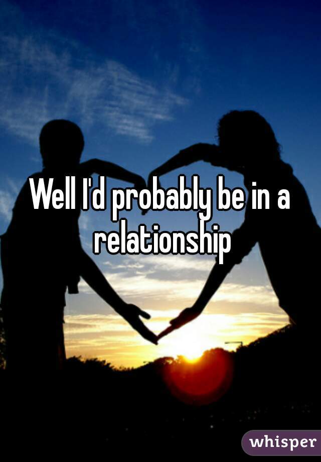 Well I'd probably be in a relationship
