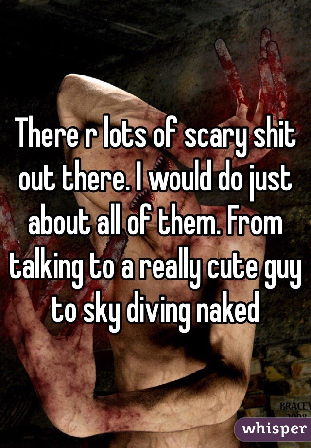 There r lots of scary shit out there. I would do just about all of them. From talking to a really cute guy to sky diving naked