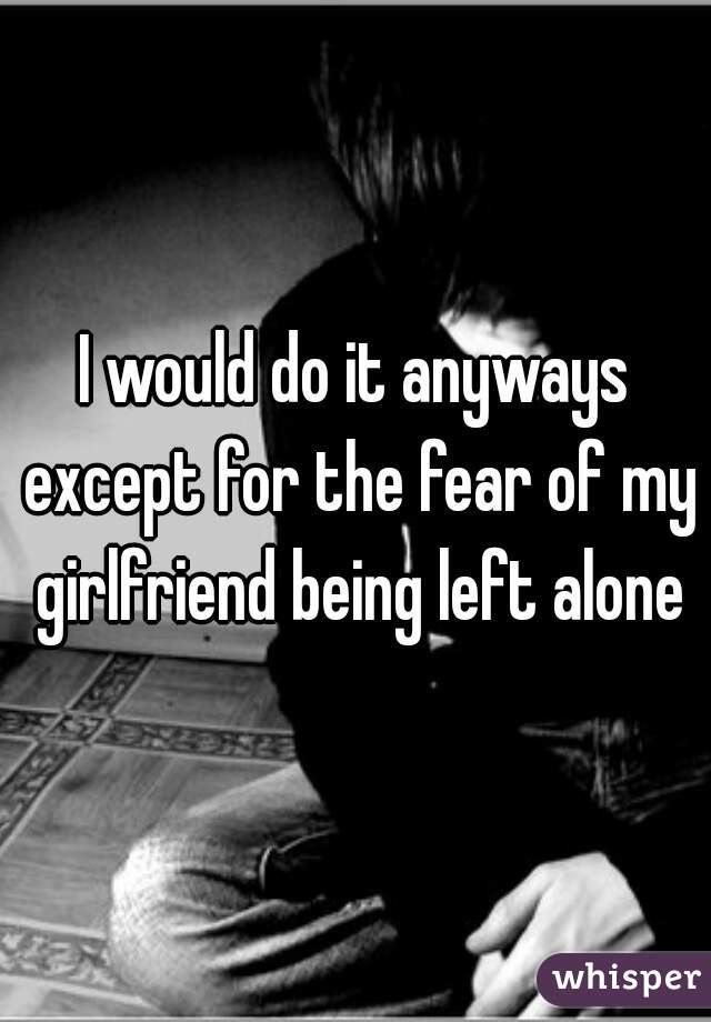 I would do it anyways except for the fear of my girlfriend being left alone