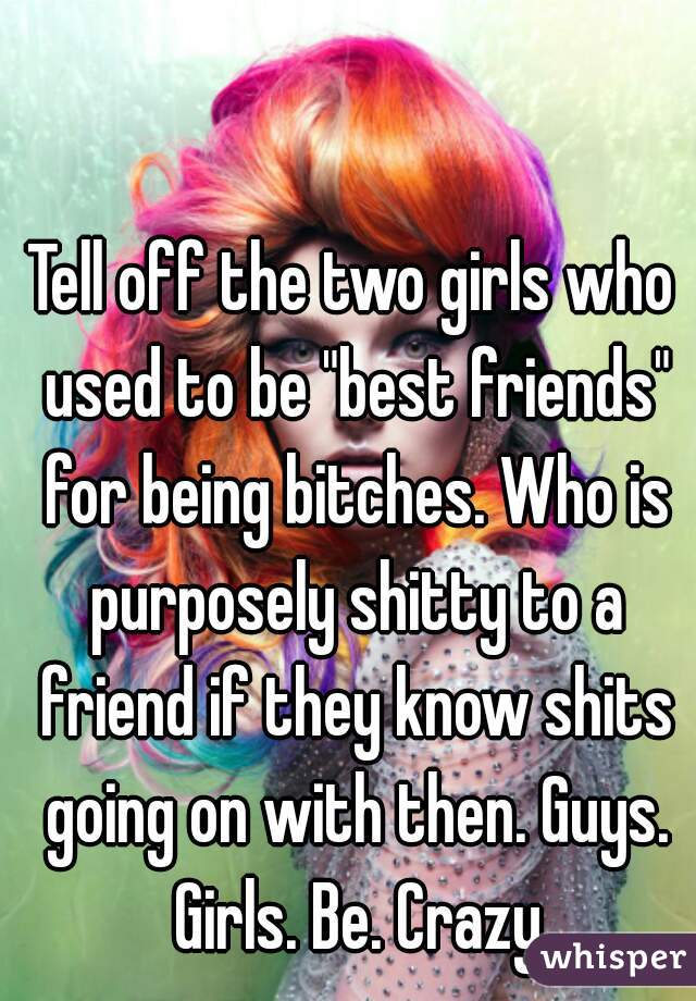 Tell off the two girls who used to be "best friends" for being bitches. Who is purposely shitty to a friend if they know shits going on with then. Guys. Girls. Be. Crazy