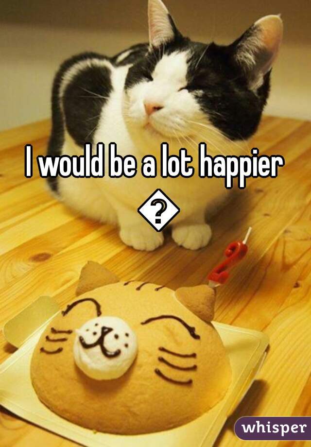 I would be a lot happier 😃