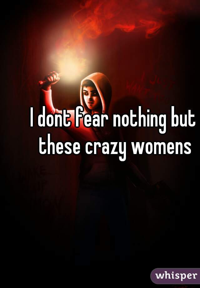 I dont fear nothing but these crazy womens