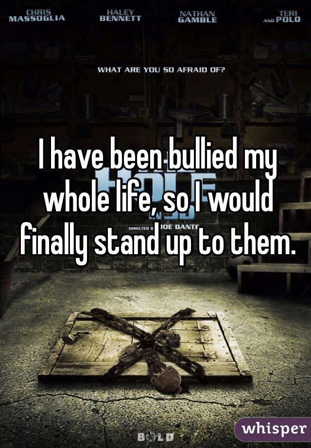 I have been bullied my whole life, so I would finally stand up to them.