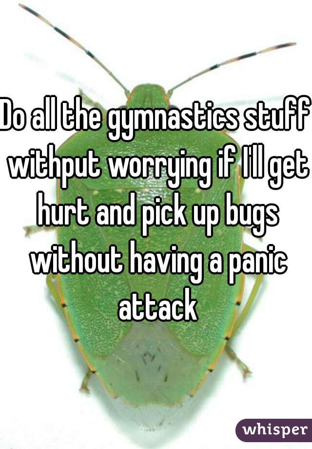 Do all the gymnastics stuff withput worrying if I'll get hurt and pick up bugs without having a panic attack