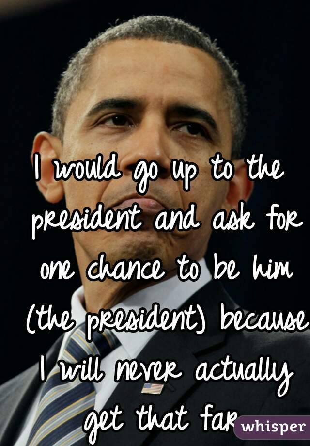 I would go up to the president and ask for one chance to be him (the president) because I will never actually get that far.