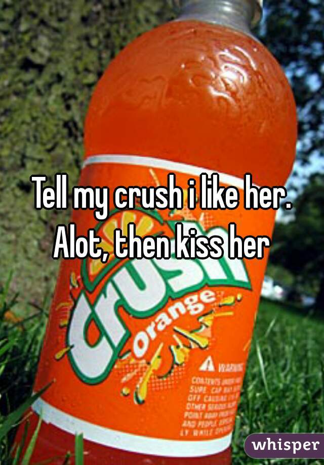 Tell my crush i like her. Alot, then kiss her 