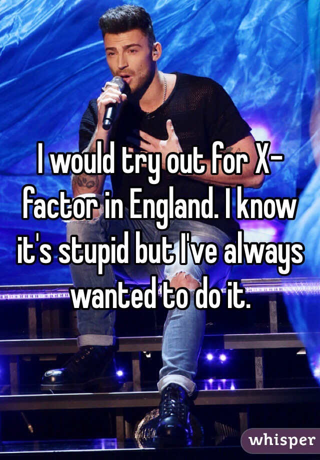 I would try out for X-factor in England. I know it's stupid but I've always wanted to do it.