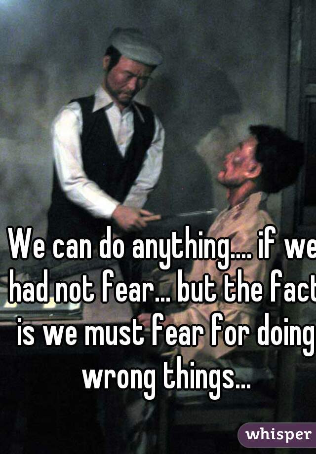 We can do anything.... if we had not fear... but the fact is we must fear for doing wrong things...