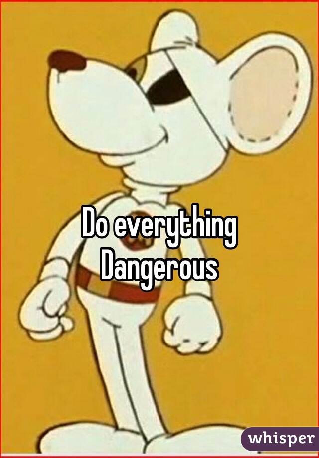 
Do everything 
Dangerous 