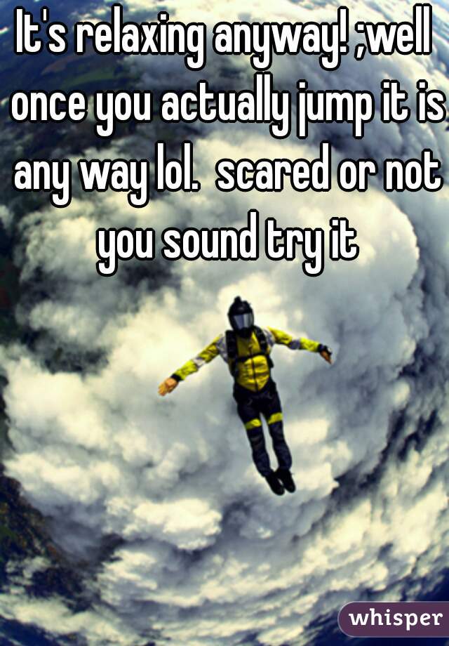 It's relaxing anyway! ;well once you actually jump it is any way lol.  scared or not you sound try it