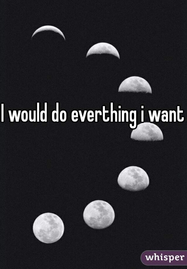 I would do everthing i want 