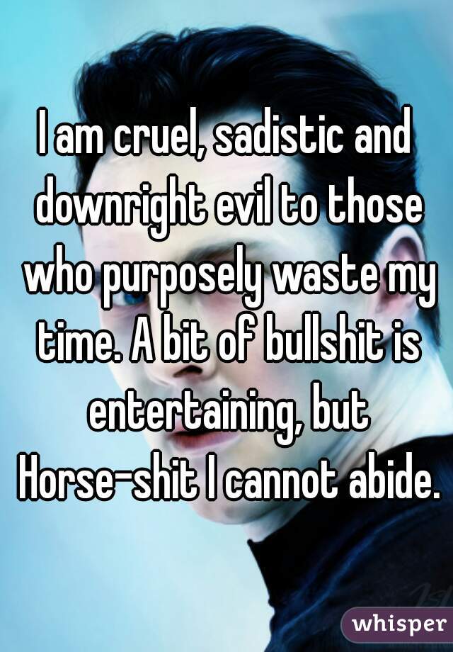 I am cruel, sadistic and downright evil to those who purposely waste my time. A bit of bullshit is entertaining, but Horse-shit I cannot abide.