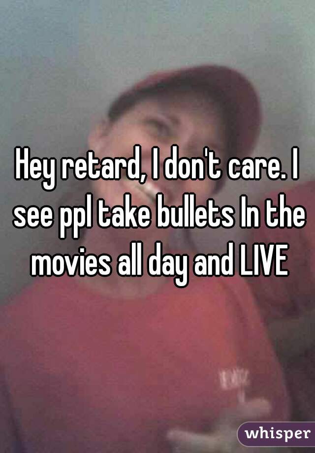 Hey retard, I don't care. I see ppl take bullets In the movies all day and LIVE