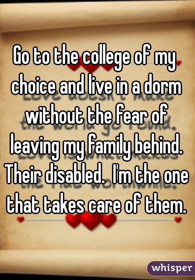 Go to the college of my choice and live in a dorm without the fear of leaving my family behind. Their disabled.  I'm the one that takes care of them.