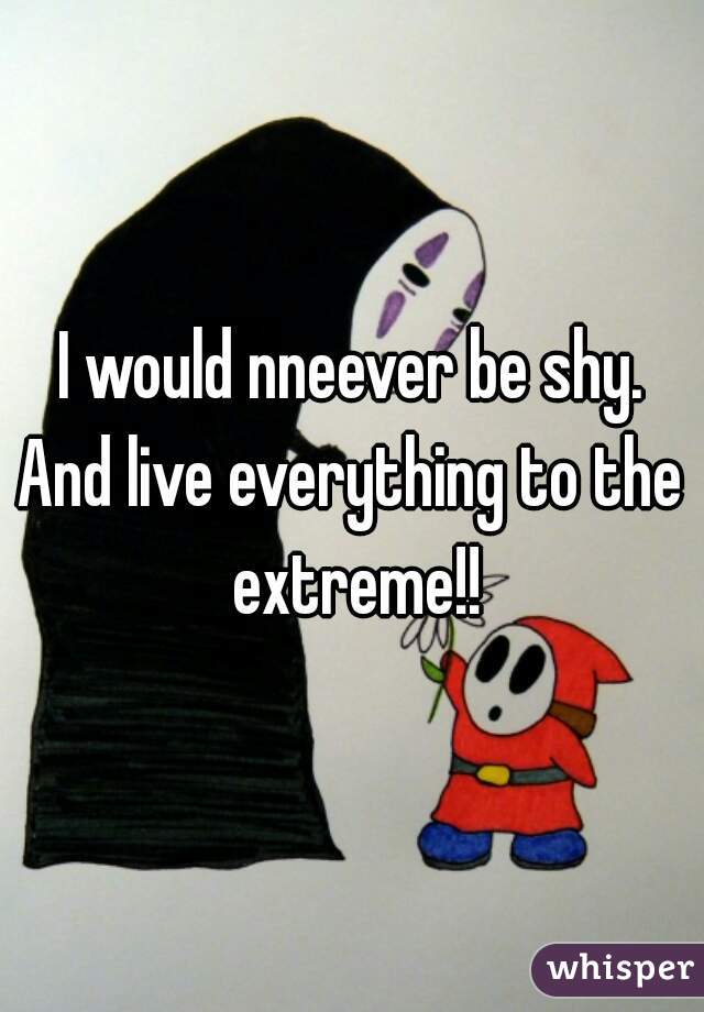 I would nneever be shy.
And live everything to the extreme!!