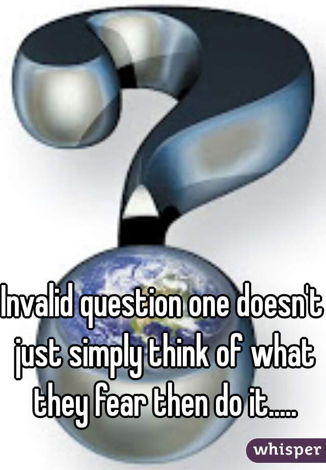 Invalid question one doesn't just simply think of what they fear then do it.....