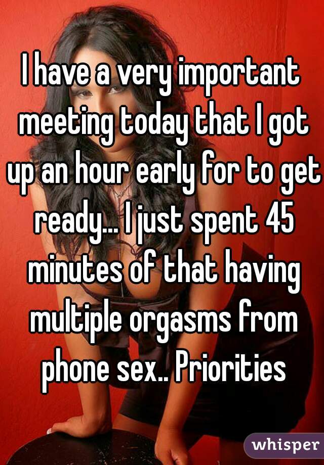 I have a very important meeting today that I got up an hour early for to get ready... I just spent 45 minutes of that having multiple orgasms from phone sex.. Priorities