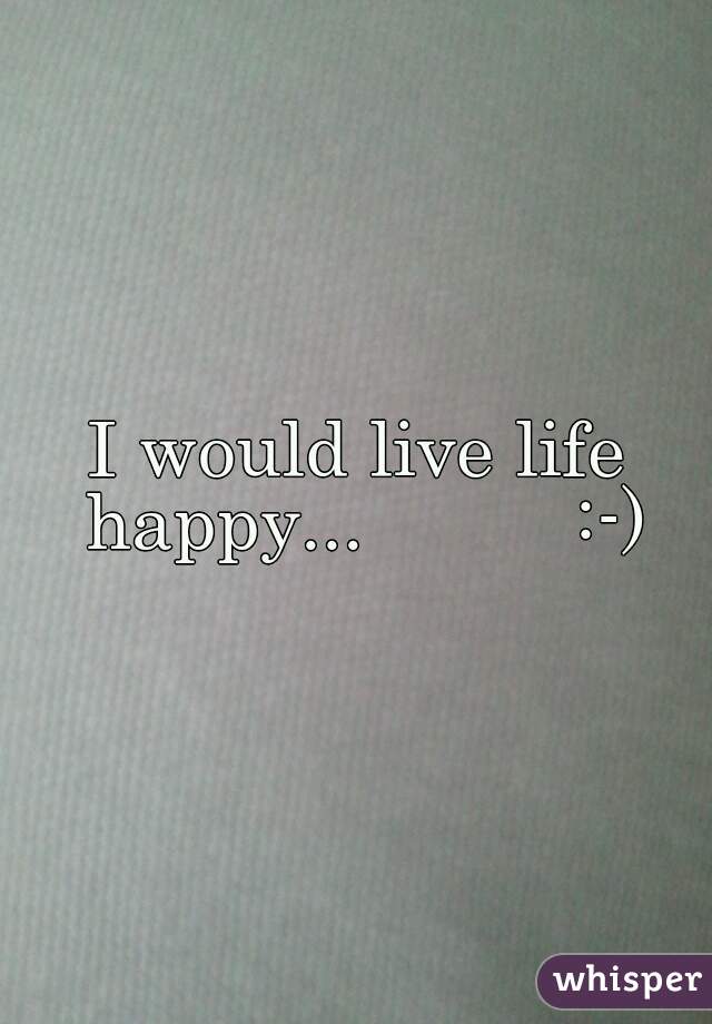 I would live life happy...          :-)