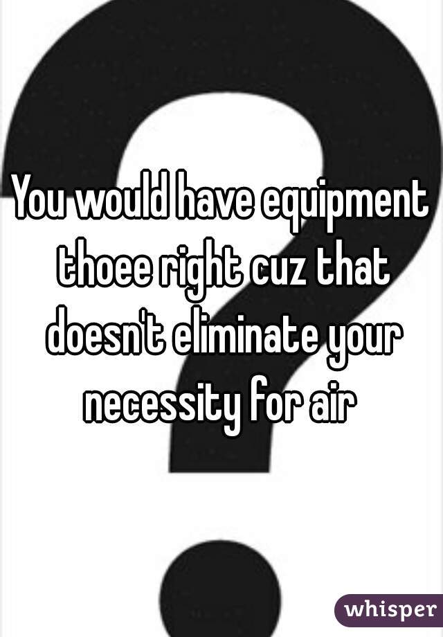 You would have equipment thoee right cuz that doesn't eliminate your necessity for air 