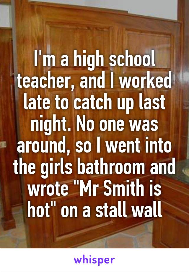 I'm a high school teacher, and I worked late to catch up last night. No one was around, so I went into the girls bathroom and wrote "Mr Smith is hot" on a stall wall