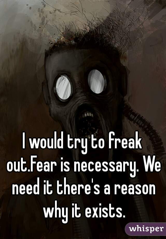 I would try to freak out.Fear is necessary. We need it there's a reason why it exists.