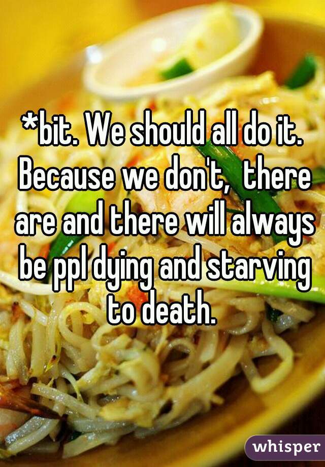 *bit. We should all do it. Because we don't,  there are and there will always be ppl dying and starving to death. 