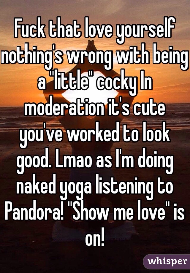 Fuck that love yourself nothing's wrong with being a "little" cocky In moderation it's cute you've worked to look good. Lmao as I'm doing naked yoga listening to Pandora! "Show me love" is on!