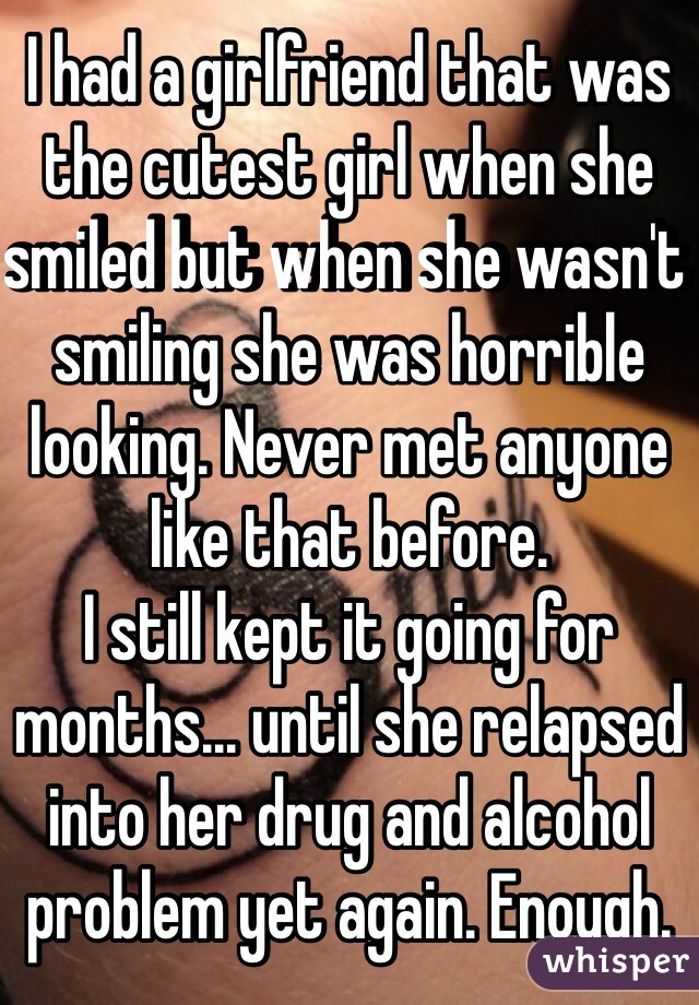 I had a girlfriend that was the cutest girl when she smiled but when she wasn't smiling she was horrible looking. Never met anyone like that before. 
I still kept it going for months... until she relapsed into her drug and alcohol problem yet again. Enough.