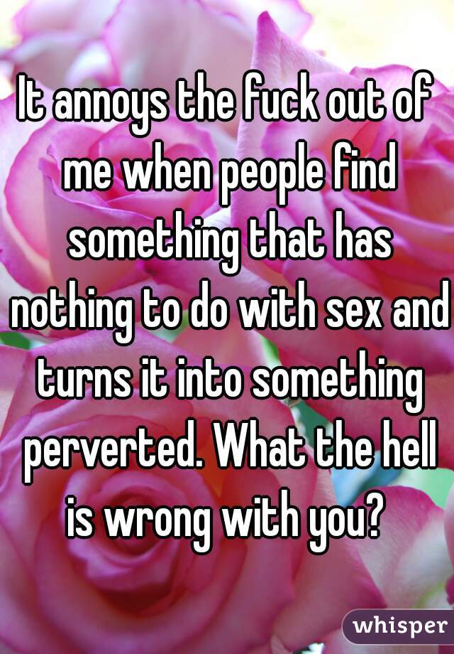 It annoys the fuck out of me when people find something that has nothing to do with sex and turns it into something perverted. What the hell is wrong with you? 