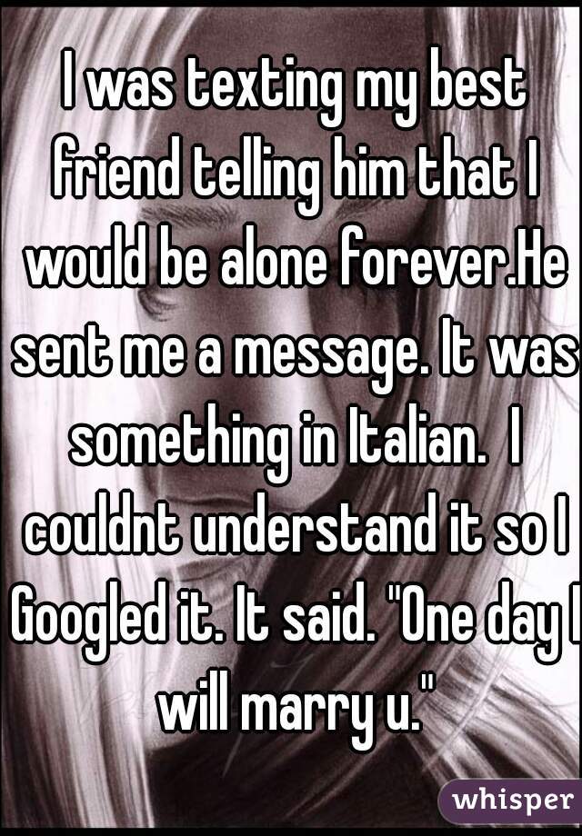  I was texting my best friend telling him that I would be alone forever.He sent me a message. It was something in Italian.  I couldnt understand it so I Googled it. It said. "One day I will marry u."