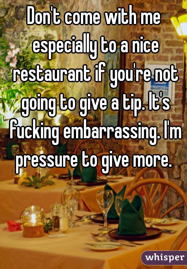 Don't come with me especially to a nice restaurant if you're not going to give a tip. It's fucking embarrassing. I'm pressure to give more. 