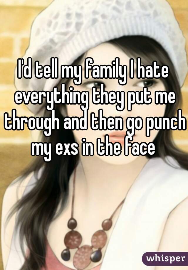 I'd tell my family I hate everything they put me through and then go punch my exs in the face 