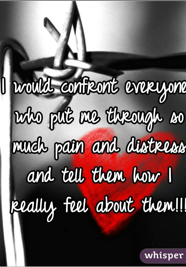 I would confront everyone who put me through so much pain and distress and tell them how I really feel about them!!!