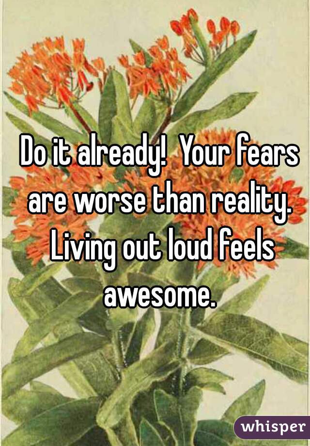 Do it already!  Your fears are worse than reality.  Living out loud feels awesome. 