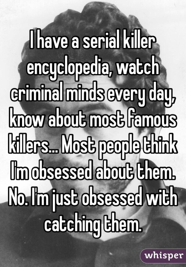 I have a serial killer encyclopedia, watch criminal minds every day, know about most famous killers... Most people think I'm obsessed about them. No. I'm just obsessed with catching them.   