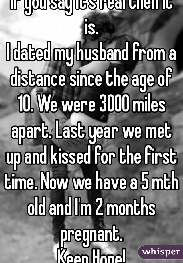 If you say it's real then it is.
I dated my husband from a distance since the age of 10. We were 3000 miles apart. Last year we met up and kissed for the first time. Now we have a 5 mth old and I'm 2 months pregnant.
Keep Hope!