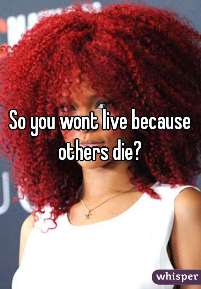 So you wont live because others die? 