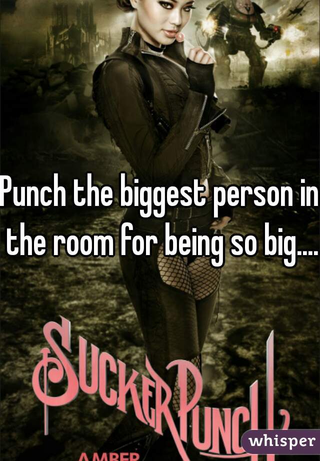 Punch the biggest person in the room for being so big....