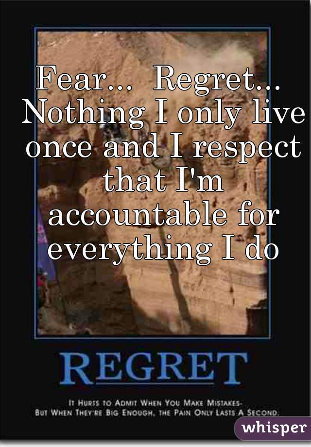 Fear...  Regret... Nothing I only live once and I respect that I'm accountable for everything I do