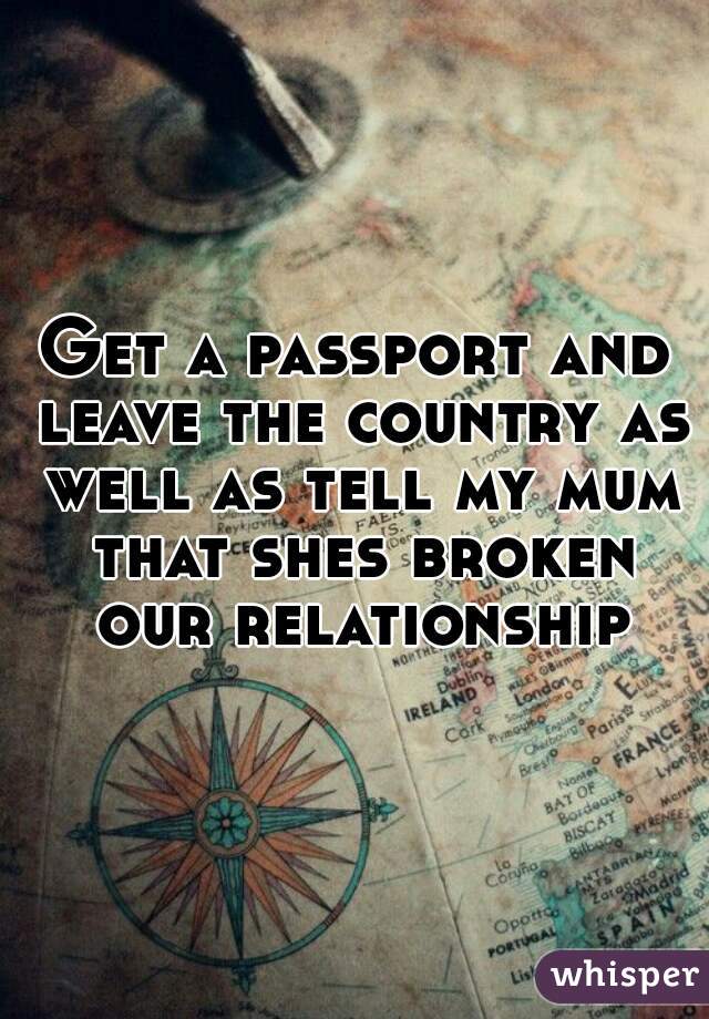 Get a passport and leave the country as well as tell my mum that shes broken our relationship