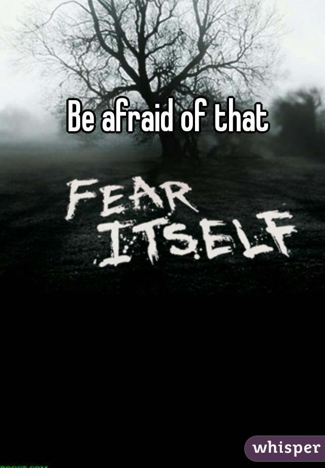 Be afraid of that
