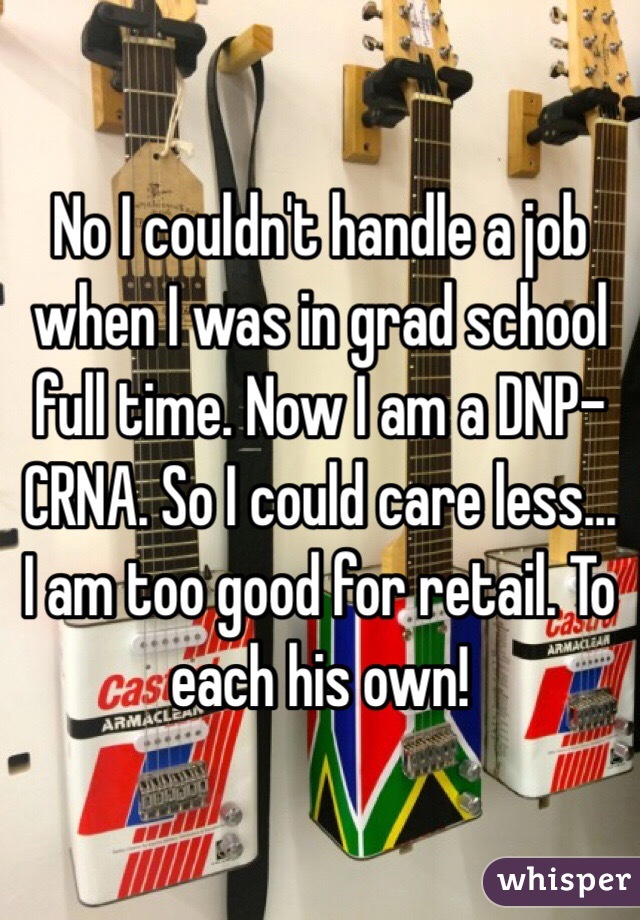 No I couldn't handle a job when I was in grad school full time. Now I am a DNP-CRNA. So I could care less... I am too good for retail. To each his own!