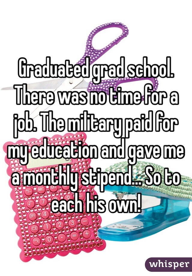 Graduated grad school. There was no time for a job. The military paid for my education and gave me a monthly stipend... So to each his own!